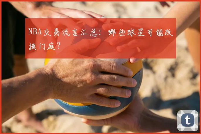 NBA交易流言汇总：哪些球星可能改换门庭？