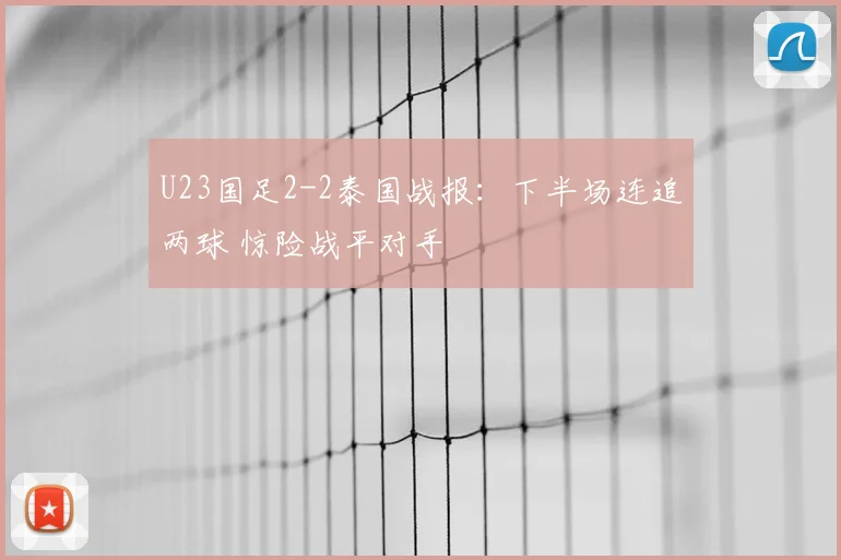 U23国足2-2泰国战报:下半场连追两球 惊险战平对手