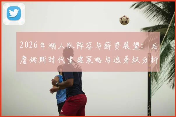2026年湖人队阵容与薪资展望：后詹姆斯时代重建策略与选秀权分析