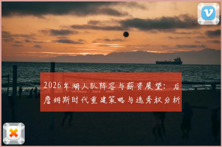 2026年湖人队阵容与薪资展望:后詹姆斯时代重建策略与选秀权分析