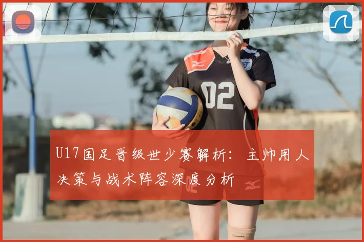 U17国足晋级世少赛解析:主帅用人决策与战术阵容深度分析